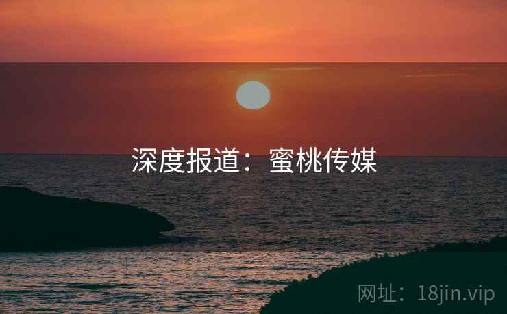 深度报道:蜜桃传媒 深度报道:蜜桃传媒