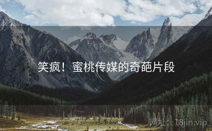 笑疯!蜜桃传媒的奇葩片段 笑疯!蜜桃传媒的奇葩片段