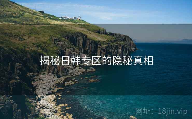 揭秘日韩专区的隐秘真相 揭秘日韩专区的隐秘真相