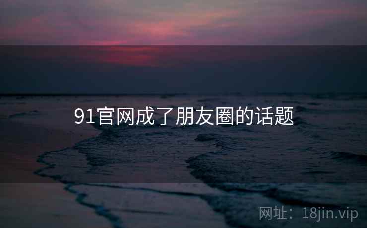91官网成了朋友圈的话题 91官网成了朋友圈的话题