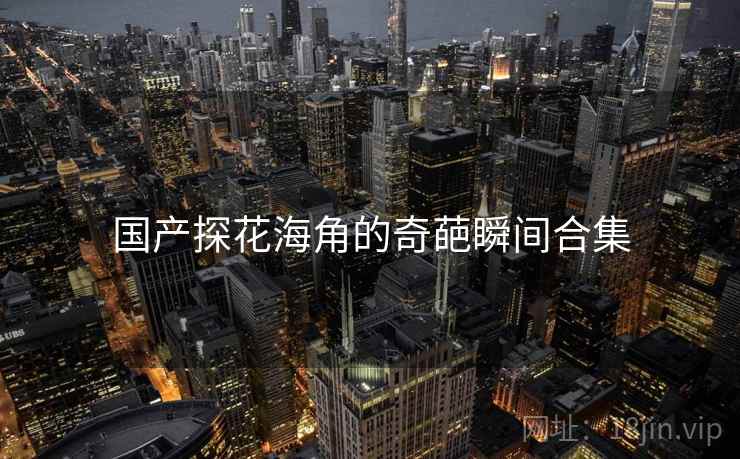 国产探花海角的奇葩瞬间合集 国产探花海角的奇葩瞬间合集