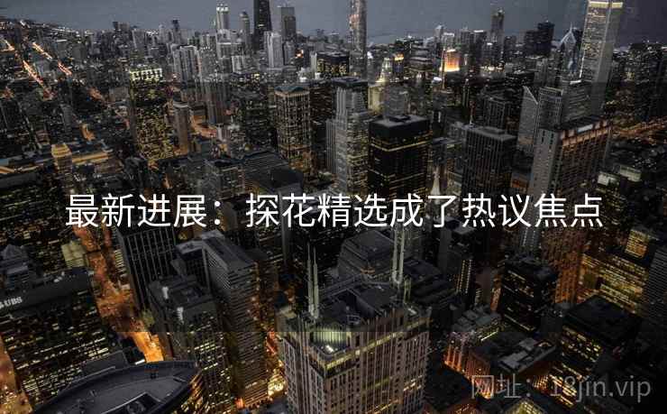 最新进展:探花精选成了热议焦点 最新进展:探花精选成了热议焦点