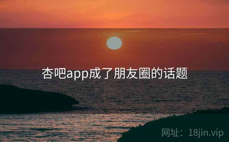 杏吧app成了朋友圈的话题 杏吧app成了朋友圈的话题