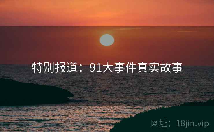 特别报道:91大事件真实故事 特别报道:91大事件真实故事