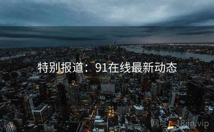 特别报道:91在线最新动态 特别报道:91在线最新动态