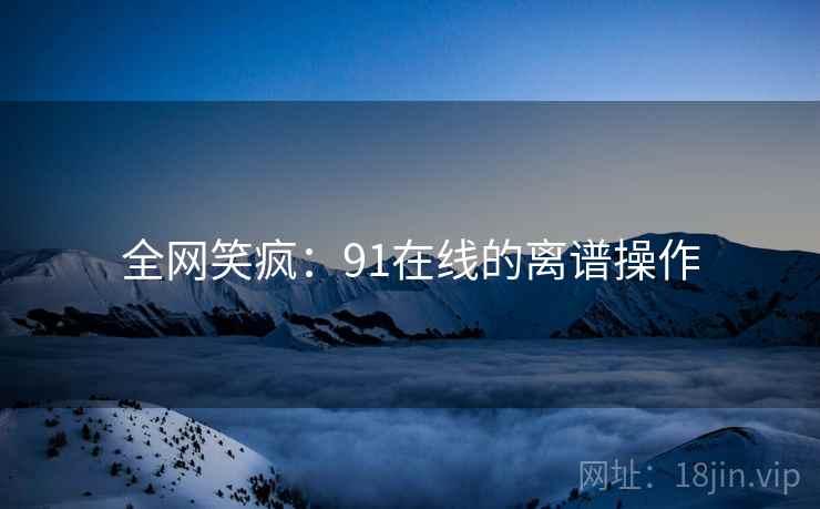 全网笑疯:91在线的离谱操作