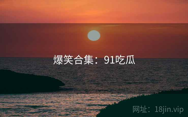 爆笑合集:91吃瓜 爆笑合集:91吃瓜